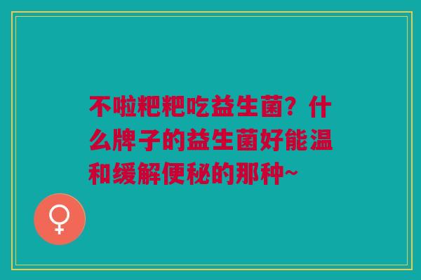 不啦粑粑吃益生菌？什么牌子的益生菌好能温和缓解便秘的那种~