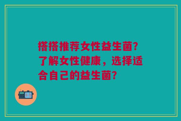 搭搭推荐女性益生菌？了解女性健康，选择适合自己的益生菌？