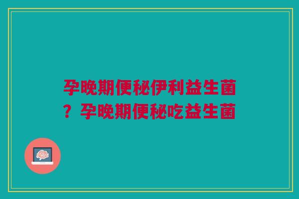 孕晚期便秘伊利益生菌？孕晚期便秘吃益生菌