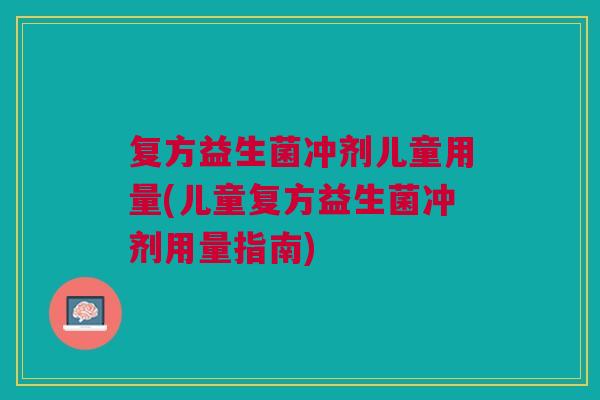 复方益生菌冲剂儿童用量(儿童复方益生菌冲剂用量指南)