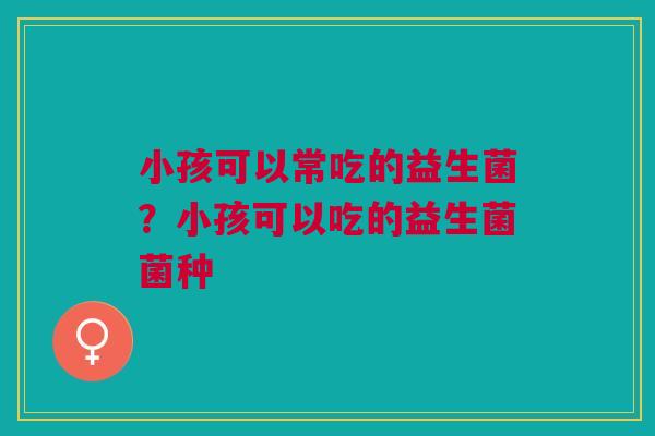 小孩可以常吃的益生菌？小孩可以吃的益生菌菌种