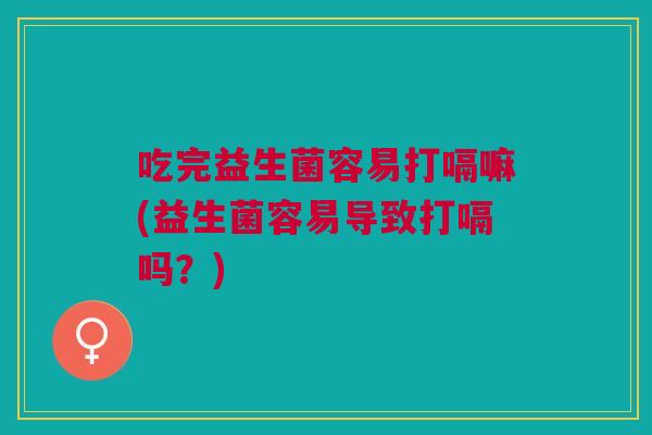吃完益生菌容易打嗝嘛(益生菌容易导致打嗝吗？)