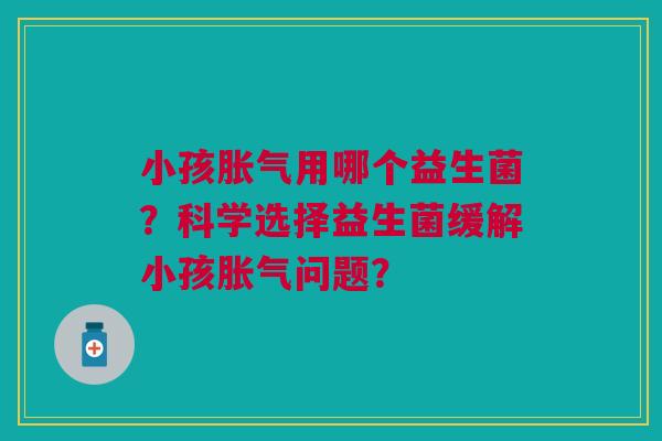 小孩胀气用哪个益生菌？科学选择益生菌缓解小孩胀气问题？