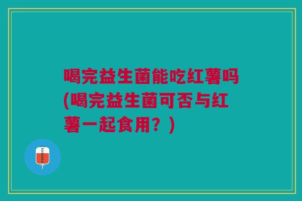 喝完益生菌能吃红薯吗(喝完益生菌可否与红薯一起食用？)