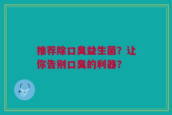 推荐除口臭益生菌？让你告别口臭的利器？