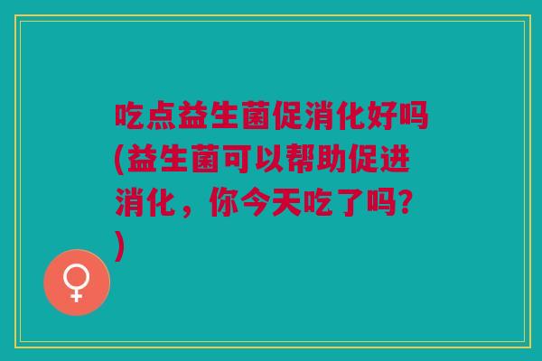 吃点益生菌促消化好吗(益生菌可以帮助促进消化，你今天吃了吗？)
