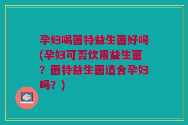 孕妇喝菌特益生菌好吗(孕妇可否饮用益生菌？菌特益生菌适合孕妇吗？)