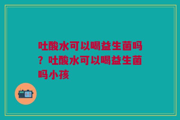 吐酸水可以喝益生菌吗？吐酸水可以喝益生菌吗小孩