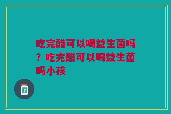 吃完醋可以喝益生菌吗？吃完醋可以喝益生菌吗小孩