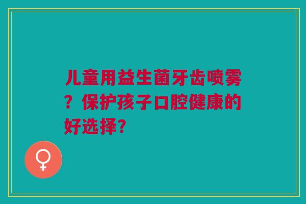 儿童用益生菌牙齿喷雾？保护孩子口腔健康的好选择？