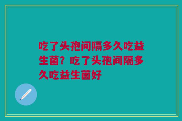 吃了头孢间隔多久吃益生菌？吃了头孢间隔多久吃益生菌好