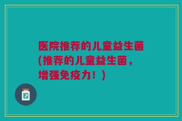 医院推荐的儿童益生菌(推荐的儿童益生菌，增强免疫力！)