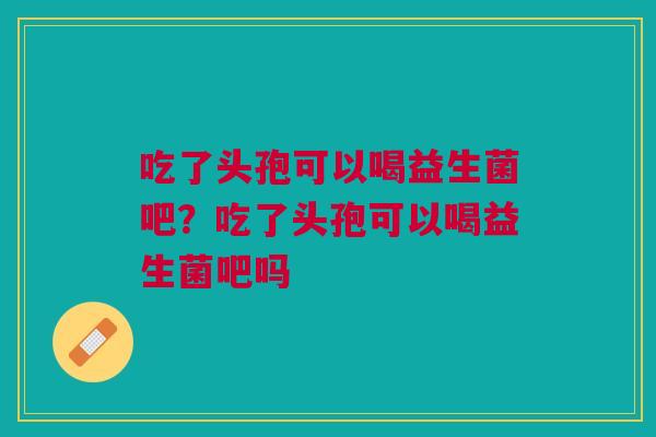 吃了头孢可以喝益生菌吧？吃了头孢可以喝益生菌吧吗