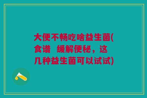大便不畅吃啥益生菌(食谱  缓解，这几种益生菌可以试试)