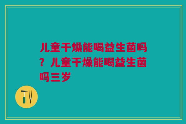 儿童干燥能喝益生菌吗？儿童干燥能喝益生菌吗三岁