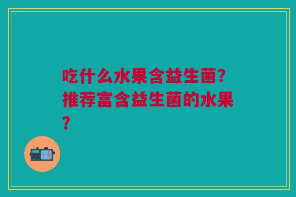 吃什么水果含益生菌？推荐富含益生菌的水果？