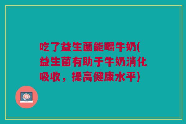 吃了益生菌能喝牛奶(益生菌有助于牛奶消化吸收，提高健康水平)
