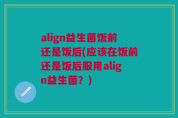 align益生菌饭前还是饭后(应该在饭前还是饭后服用align益生菌？)