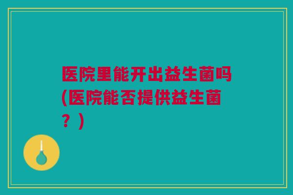 医院里能开出益生菌吗(医院能否提供益生菌？)