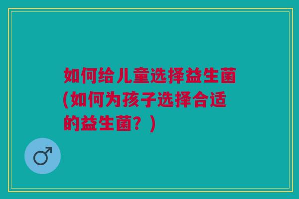 如何给儿童选择益生菌(如何为孩子选择合适的益生菌？)