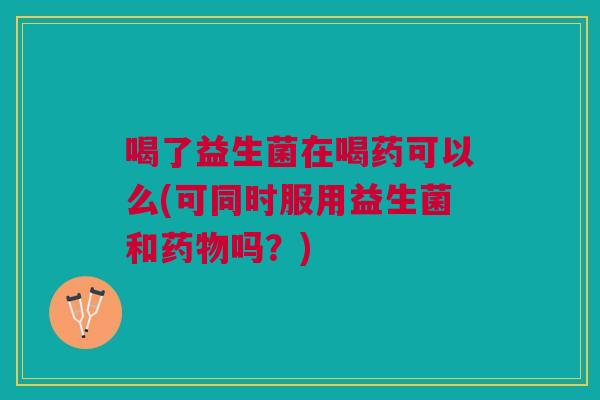 喝了益生菌在喝药可以么(可同时服用益生菌和药物吗？)