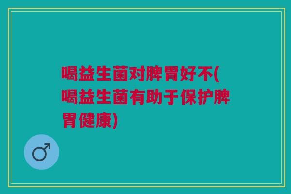 喝益生菌对脾胃好不(喝益生菌有助于保护脾胃健康)