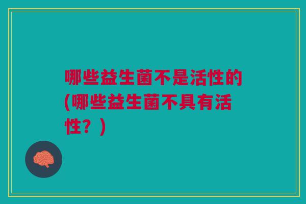 哪些益生菌不是活性的(哪些益生菌不具有活性？)