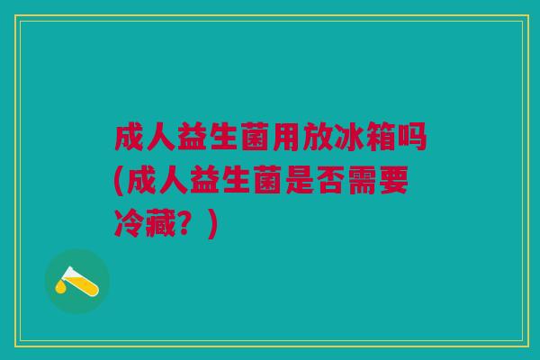 成人益生菌用放冰箱吗(成人益生菌是否需要冷藏？)