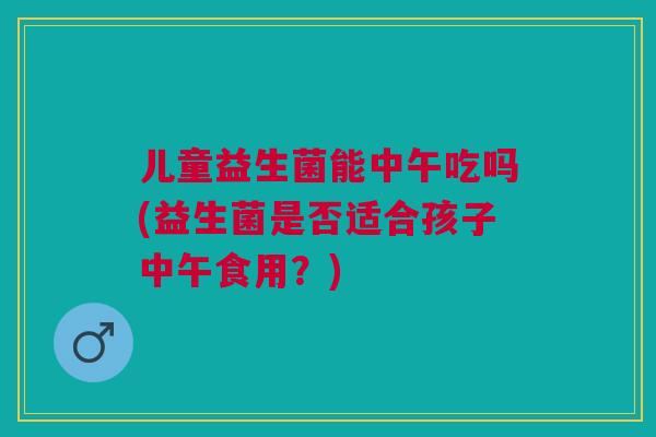 儿童益生菌能中午吃吗(益生菌是否适合孩子中午食用？)