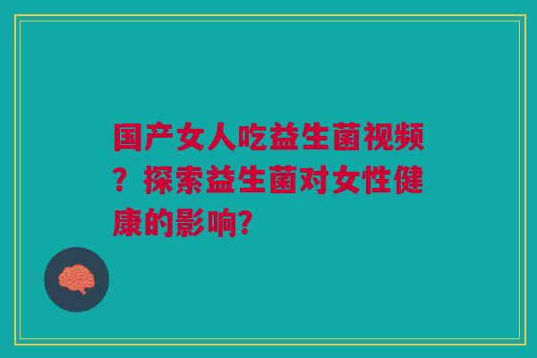国产女人吃益生菌视频？探索益生菌对女性健康的影响？