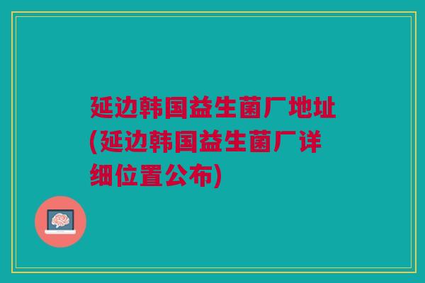 延边韩国益生菌厂地址(延边韩国益生菌厂详细位置公布)