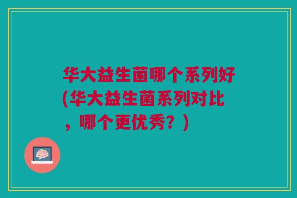 华大益生菌哪个系列好(华大益生菌系列对比，哪个更优秀？)