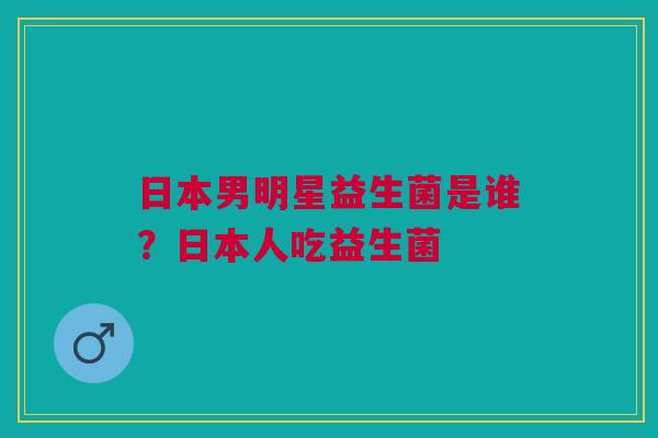 日本男明星益生菌是谁？日本人吃益生菌