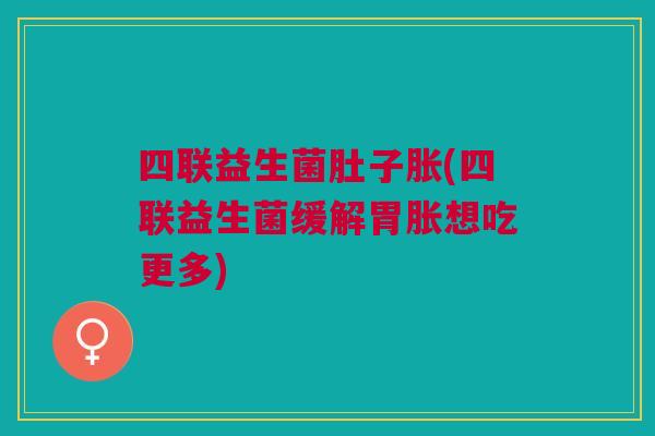 四联益生菌肚子胀(四联益生菌缓解胃胀想吃更多)
