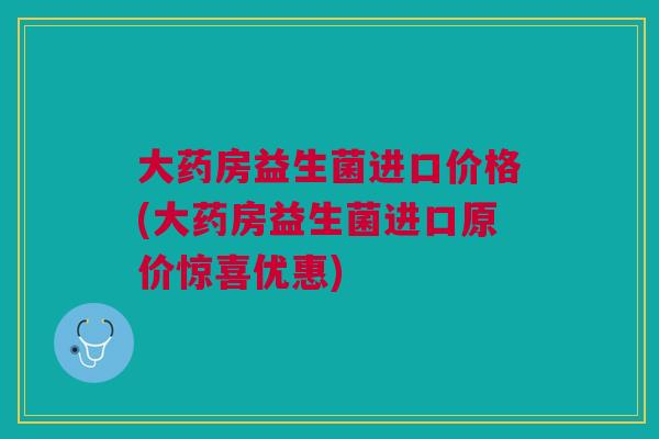 大药房益生菌进口价格(大药房益生菌进口原价惊喜优惠)