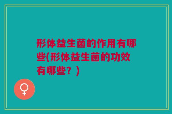 形体益生菌的作用有哪些(形体益生菌的功效有哪些？)