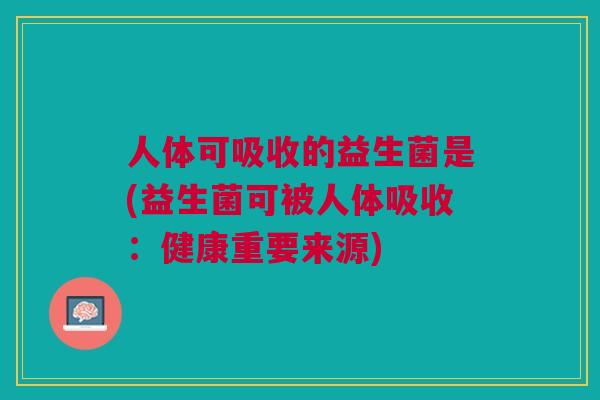 人体可吸收的益生菌是(益生菌可被人体吸收：健康重要来源)