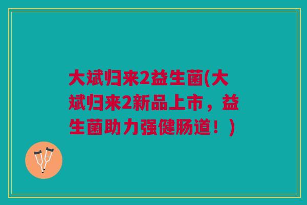 大斌归来2益生菌(大斌归来2新品上市，益生菌助力强健肠道！)
