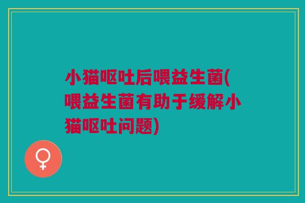 小猫呕吐后喂益生菌(喂益生菌有助于缓解小猫呕吐问题)