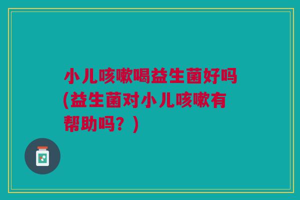小儿咳嗽喝益生菌好吗(益生菌对小儿咳嗽有帮助吗？)