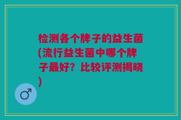 检测各个牌子的益生菌(流行益生菌中哪个牌子最好？比较评测揭晓)