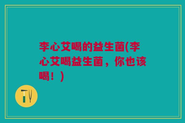 李心艾喝的益生菌(李心艾喝益生菌，你也该喝！)
