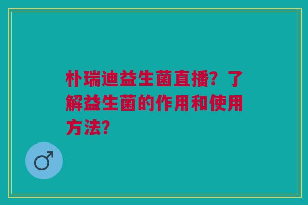 朴瑞迪益生菌直播？了解益生菌的作用和使用方法？