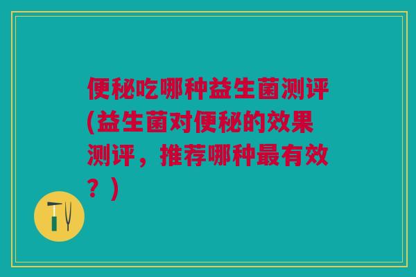 便秘吃哪种益生菌测评(益生菌对便秘的效果测评，推荐哪种最有效？)