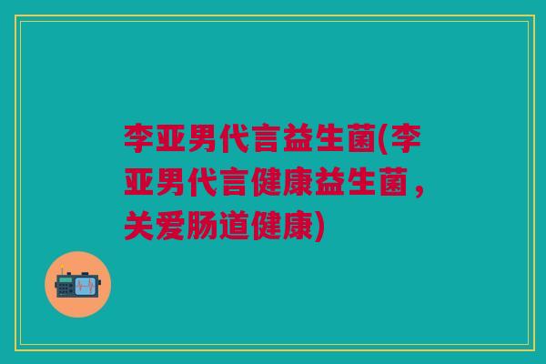 李亚男代言益生菌(李亚男代言健康益生菌，关爱肠道健康)