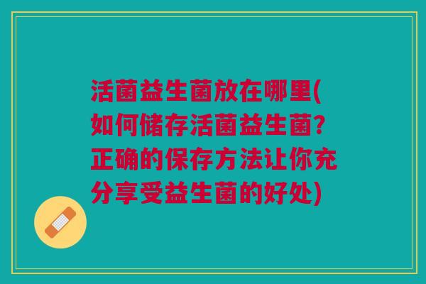 活菌益生菌放在哪里(如何储存活菌益生菌？正确的保存方法让你充分享受益生菌的好处)