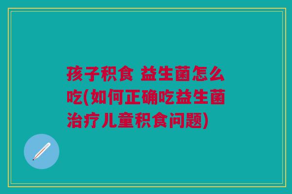 孩子积食 益生菌怎么吃(如何正确吃益生菌治疗儿童积食问题)
