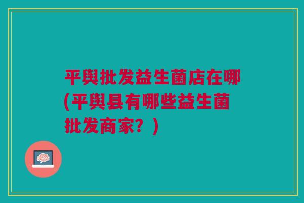 平舆批发益生菌店在哪(平舆县有哪些益生菌批发商家？)