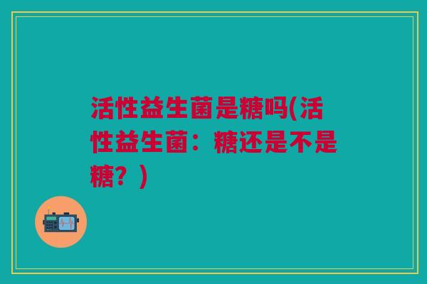 活性益生菌是糖吗(活性益生菌：糖还是不是糖？)