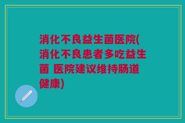 消化不良益生菌医院(消化不良患者多吃益生菌 医院建议维持肠道健康)
